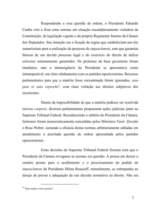 7
Respondendo a essa questão de ordem, o Presidente Eduardo
Cunha veio a fixar estas normas em situação escandalosamente violadora da
Constituição, da legislação vigente e do próprio Regimento Interno da Câmara
dos Deputados. Sua intenção era a fixação de regras que estabeleciam um rito
sumaríssimo para a realização do processo de impeachment, sem que garantias
básicas de um devido processo legal e do exercício do direito de defesa
estivesse minimamente garantidos. Os protestos da base governista foram
imediatos, mas a intransigência do Presidente se apresentava como
intransponível, em claro alinhamento com os partidos oposicionistas. Recursos
parlamentares para que a matéria fosse reexaminada foram ignorados, sens
peur et sans reproche4
, com clara violação aos direitos subjetivos dos
recorrentes.
Diante da impossibilidade de que a matéria pudesse ser resolvida
interna corporis, diversos parlamentares propuseram ações judiciais junto ao
Supremo Tribunal Federal. Reconhecendo o arbítrio do Presidente da Câmara,
liminares foram monocraticamente concedidas pelos Ministros Teori Zavaski
e Rosa Weber, sustando a eficácia destas normas arbitrariamente editadas em
atendimento à precitada questão de ordem apresentada pelos partidos
oposicionistas .
Estas decisões do Supremo Tribunal Federal fizeram com que o
Presidente da Câmara revogasse as normas em questão. A pressa em deixar o
cenário pronto para o acolhimento e o processamento do pedido de
impeachment da Presidenta Dilma Rousseff, naturalmente, se sobrepunha ao
desejo de provar a adequação da sua decisão normativa ao direito. Não era
4
“Sem medo e sem censura”.
 