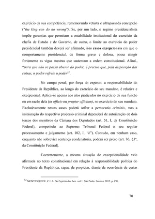 70
exercício da sua competência, rememorando vetusta e ultrapassada concepção
("the king can do no wrong"). Se, por um lado, o regime presidencialista
impõe garantias que permitam a estabilidade institucional do exercício da
chefia de Estado e de Governo, de outro, o limite ao exercício do poder
presidencial também deverá ser afirmado, nos casos excepcionais em que o
comportamento presidencial, de forma grave e dolosa, possa atingir
fortemente as vigas mestras que sustentam a ordem constitucional. Afinal,
“para que não se possa abusar do poder, é preciso que, pela disposição das
coisas, o poder refreie o poder52
.
No campo penal, por força do exposto, a responsabilidade do
Presidente da República, ao longo do exercício do seu mandato, é relativa e
excepcional. Aplica-se apenas aos atos praticados no exercício da sua função
ou em razão dela (in officio ou propter officium), no exercício do seu mandato.
Exclusivamente nestes casos poderá sofrer a persecutio criminis, mas a
instauração do respectivo processo criminal dependerá de autorização de dois
terços dos membros da Câmara dos Deputados (art. 51, I, da Constituição
Federal), competindo ao Supremo Tribunal Federal o seu regular
processamento e julgamento (art. 102, I, “b”). Contudo, em nenhum caso,
enquanto não sobrevier sentença condenatória, poderá ser preso (art. 86, §3o
,
da Constituição Federal).
Coerentemente, a mesma situação de excepcionalidade veio
afirmada no texto constitucional em relação à responsabilidade política do
Presidente da República, capaz de propiciar, diante da ocorrência de certas
52
MONTESQUIEU, C.L.S. Do Espírito das Leis. vol.1. São Paulo: Saraiva, 2012. p. 190.
 