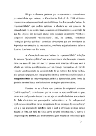 74
Há que se observar, portanto, que em consonância com o sistema
presidencialista que adotou, a Constituição Federal de 1988 delimitou
claramente o universo restrito de admissibilidade dos denominados “crimes de
responsabilidade” que podem autorizar a abertura de um processo de
impeachment. E, ao assim fazer, assegurou definitivamente a concepção de
que tais delitos não possuem apenas uma natureza unicamente “política”,
tampouco amplamente “discricionária”. São, na verdade, verdadeiras
"infrações jurídico-políticas” cometidas diretamente por um Presidente da
República e no exercício do seu mandato, conforme majoritariamente define a
doutrina dominante nos dias atuais.
A afirmação de serem os “crimes de responsabilidade” infrações
de natureza “jurídico-política” traz uma importância absolutamente relevante
para esse conceito que, por sua vez, guarda uma conexão intrínseca com a
adoção do sistema presidencialista por um Estado Democrático de Direito
(Estado Constitucional), na conformidade do já exposto. Em larga medida,
este conceito expressa, nos seus próprios limites e contornos constitucionais, a
excepcionalidade da sua prefiguração jurídica e democrática, como forma de
garantia da estabilidade institucional em um regime presidencialista.
Deveras, ao se afirmar que possuem intransponível natureza
“jurídico-política”, reconhece-se que os crimes de responsabilidade exigem
para a sua configuração in concreto, ou seja no mundo dos fatos, a ocorrência
de dois elementos ou pressupostos indissociáveis e de indispensável
configuração simultânea para a procedência de um processo de impeachment.
Um é o seu pressuposto jurídico, sem o qual a apreciação política jamais
poderá ser feita, sob pena de ofensa direta ao texto constitucional. O outro é o
seu pressuposto político, que em momento algum poderá ser considerado pelo
 