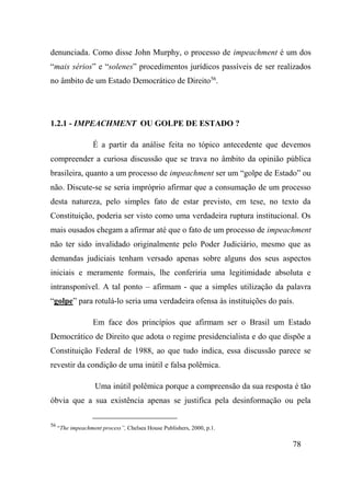 78
denunciada. Como disse John Murphy, o processo de impeachment é um dos
“mais sérios” e “solenes” procedimentos jurídicos passíveis de ser realizados
no âmbito de um Estado Democrático de Direito56
.
1.2.1 - IMPEACHMENT OU GOLPE DE ESTADO ?
É a partir da análise feita no tópico antecedente que devemos
compreender a curiosa discussão que se trava no âmbito da opinião pública
brasileira, quanto a um processo de impeachment ser um “golpe de Estado” ou
não. Discute-se se seria impróprio afirmar que a consumação de um processo
desta natureza, pelo simples fato de estar previsto, em tese, no texto da
Constituição, poderia ser visto como uma verdadeira ruptura institucional. Os
mais ousados chegam a afirmar até que o fato de um processo de impeachment
não ter sido invalidado originalmente pelo Poder Judiciário, mesmo que as
demandas judiciais tenham versado apenas sobre alguns dos seus aspectos
iniciais e meramente formais, lhe conferiria uma legitimidade absoluta e
intransponível. A tal ponto – afirmam - que a simples utilização da palavra
“golpe” para rotulá-lo seria uma verdadeira ofensa às instituições do país.
Em face dos princípios que afirmam ser o Brasil um Estado
Democrático de Direito que adota o regime presidencialista e do que dispõe a
Constituição Federal de 1988, ao que tudo indica, essa discussão parece se
revestir da condição de uma inútil e falsa polêmica.
Uma inútil polêmica porque a compreensão da sua resposta é tão
óbvia que a sua existência apenas se justifica pela desinformação ou pela
56
“The impeachment process”, Chelsea House Publishers, 2000, p.1.
 