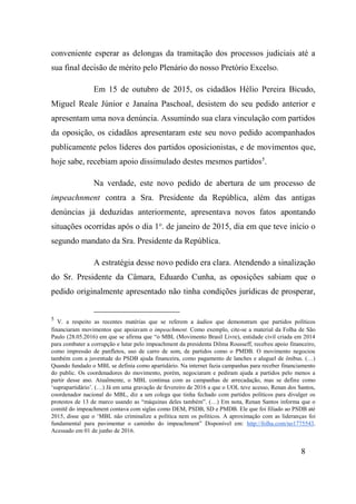8
conveniente esperar as delongas da tramitação dos processos judiciais até a
sua final decisão de mérito pelo Plenário do nosso Pretório Excelso.
Em 15 de outubro de 2015, os cidadãos Hélio Pereira Bicudo,
Miguel Reale Júnior e Janaína Paschoal, desistem do seu pedido anterior e
apresentam uma nova denúncia. Assumindo sua clara vinculação com partidos
da oposição, os cidadãos apresentaram este seu novo pedido acompanhados
publicamente pelos líderes dos partidos oposicionistas, e de movimentos que,
hoje sabe, recebiam apoio dissimulado destes mesmos partidos5
.
Na verdade, este novo pedido de abertura de um processo de
impeachnment contra a Sra. Presidente da República, além das antigas
denúncias já deduzidas anteriormente, apresentava novos fatos apontando
situações ocorridas após o dia 1o
. de janeiro de 2015, dia em que teve início o
segundo mandato da Sra. Presidente da República.
A estratégia desse novo pedido era clara. Atendendo a sinalização
do Sr. Presidente da Câmara, Eduardo Cunha, as oposições sabiam que o
pedido originalmente apresentado não tinha condições jurídicas de prosperar,
5
V. a respeito as recentes matérias que se referem a áudios que demonstram que partidos políticos
financiaram movimentos que apoiavam o impeachment. Como exemplo, cite-se a material da Folha de São
Paulo (28.05.2016) em que se afirma que “o MBL (Movimento Brasil Livre), entidade civil criada em 2014
para combater a corrupção e lutar pelo impeachment da presidenta Dilma Rousseff, recebeu apoio financeiro,
como impressão de panfletos, uso de carro de som, de partidos como o PMDB. O movimento negociou
também com a juventude do PSDB ajuda financeira, como pagamento de lanches e aluguel de ônibus. (…)
Quando fundado o MBL se definia como apartidário. Na internet fazia campanhas para receber financiamento
do public. Os coordenadores do movimento, porém, negociaram e pediram ajuda a partidos pelo menos a
partir desse ano. Atualmente, o MBL continua com as campanhas de arrecadação, mas se define como
‘suprapartidário’. (…) Já em uma gravação de fevereiro de 2016 a que o UOL teve acesso, Renan dos Santos,
coordenador nacional do MBL, diz a um colega que tinha fechado com partidos políticos para divulger os
protestos de 13 de marco usando as “máquinas deles também”. (…) Em nota, Renan Santos informa que o
comitê do impeachment contava com siglas como DEM, PSDB, SD e PMDB. Ele que foi filiado ao PSDB até
2015, disse que o ‘MBL não criminalize a política nem os políticos. A aproximação com as lideranças foi
fundamental para pavimentar o caminho do impeachment” Disponível em: http://folha.com/no1775543.
Acessado em 01 de junho de 2016.
 