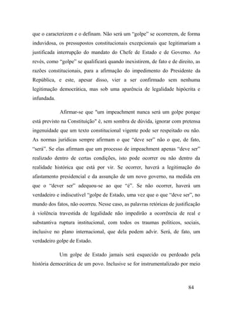 84
que o caracterizem e o definam. Não será um “golpe” se ocorrerem, de forma
induvidosa, os pressupostos constitucionais excepcionais que legitimariam a
justificada interrupção do mandato do Chefe de Estado e de Governo. Ao
revés, como “golpe” se qualificará quando inexistirem, de fato e de direito, as
razões constitucionais, para a afirmação do impedimento do Presidente da
República, e este, apesar disso, vier a ser confirmado sem nenhuma
legitimação democrática, mas sob uma aparência de legalidade hipócrita e
infundada.
Afirmar-se que "um impeachment nunca será um golpe porque
está previsto na Constituição" é, sem sombra de dúvida, ignorar com pretensa
ingenuidade que um texto constitucional vigente pode ser respeitado ou não.
As normas jurídicas sempre afirmam o que “deve ser” não o que, de fato,
“será”. Se elas afirmam que um processo de impeachment apenas “deve ser”
realizado dentro de certas condições, isto pode ocorrer ou não dentro da
realidade histórica que está por vir. Se ocorrer, haverá a legitimação do
afastamento presidencial e da assunção de um novo governo, na medida em
que o “dever ser” adequou-se ao que “é”. Se não ocorrer, haverá um
verdadeiro e indiscutível “golpe de Estado, uma vez que o que “deve ser”, no
mundo dos fatos, não ocorreu. Nesse caso, as palavras retóricas de justificação
à violência travestida de legalidade não impedirão a ocorrência de real e
substantiva ruptura institucional, com todos os traumas políticos, sociais,
inclusive no plano internacional, que dela podem advir. Será, de fato, um
verdadeiro golpe de Estado.
Um golpe de Estado jamais será esquecido ou perdoado pela
história democrática de um povo. Inclusive se for instrumentalizado por meio
 