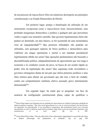 85
de um processo de impeachment feito em clamoroso desrespeito aos princípios
constitucionais e ao Estado Democrático de Direito.
Em primeiro lugar, porque a banalização da utilização de um
instrumento excepcional como o impeachment trará, inexoravelmente, uma
profunda insegurança democrática e jurídica a qualquer país que porventura
venha a seguir esse temerário caminho. Que governo legitimamente eleito não
poderá ser destituído, em dias futuros, se for acometido de uma momentânea
crise de impopularidade65
? Que pretextos infundados não poderão ser
utilizados, sem quaisquer espécies de freios jurídicos e democráticos para
viabilizar um ataque oportunista e mortal a um mandato presidencial
legitimamente obtido nas urnas? Que oposições parlamentares não buscarão a
desestabilização política, independentemente do agravamento que isso traga à
economia e às condições sociais do povo, na busca de um assalto rápido ao
poder, fora da legitimação das urnas? Que segurança terão investidores e
governos estrangeiros diante de um país que utiliza pretextos jurídicos e uma
falsa retórica para afastar um governante que não tem, a bem da verdade,
contra seu comportamento nenhuma efetiva acusação grave minimamente
demonstrada66
?
Em segundo lugar, há ainda que se perguntar: em face da
ausência da configuração constitucional plena, capaz de qualificar a
65
Pérez-Liñan analisa esse fenômeno do uso anômalo do impeachment na América Latina para satisfação de
objetivos políticos casuístas: "The elites used impeachments as a way to control presidents who had become
too unpopular, too unpredictable, or too unwilling to compromise. But institutional checks were activated
intermittently in order to dethrone undesirable presidents rather than to prevent presidential dominance and
misdemeanors at an early stage." Op. cit., p. 209.
66
Como afirma Pérez-Liñan: "Like any other form of law enforcement, impeachment is successful only when
its shadow discourages the perpetration of misdeeds." Op. cit., pág. 208
 