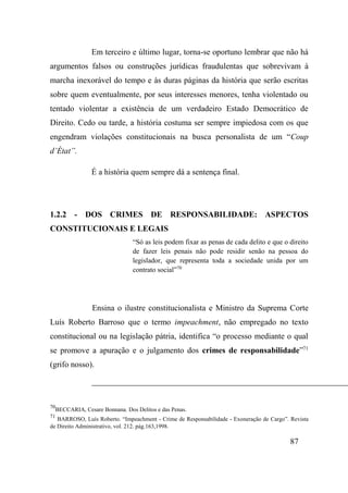 87
Em terceiro e último lugar, torna-se oportuno lembrar que não há
argumentos falsos ou construções jurídicas fraudulentas que sobrevivam à
marcha inexorável do tempo e às duras páginas da história que serão escritas
sobre quem eventualmente, por seus interesses menores, tenha violentado ou
tentado violentar a existência de um verdadeiro Estado Democrático de
Direito. Cedo ou tarde, a história costuma ser sempre impiedosa com os que
engendram violações constitucionais na busca personalista de um “Coup
d’État”.
É a história quem sempre dá a sentença final.
1.2.2 - DOS CRIMES DE RESPONSABILIDADE: ASPECTOS
CONSTITUCIONAIS E LEGAIS
“Só as leis podem fixar as penas de cada delito e que o direito
de fazer leis penais não pode residir senão na pessoa do
legislador, que representa toda a sociedade unida por um
contrato social”70
Ensina o ilustre constitucionalista e Ministro da Suprema Corte
Luís Roberto Barroso que o termo impeachment, não empregado no texto
constitucional ou na legislação pátria, identifica “o processo mediante o qual
se promove a apuração e o julgamento dos crimes de responsabilidade”71
(grifo nosso).
70
BECCARIA, Cesare Bonnana. Dos Delitos e das Penas.
71
BARROSO, Luís Roberto. “Impeachment - Crime de Responsabilidade - Exoneração de Cargo”. Revista
de Direito Administrativo, vol. 212. pág.163,1998.
 