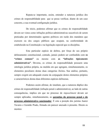 88
Reputa-se importante, assim, entender a natureza jurídica dos
crimes de responsabilidade para que se possa verificar, diante de um caso
concreto, a sua eventual configuração jurídica.
De início, podemos afirmar que os crimes de responsabilidade
devem ser vistos como infrações político-administrativas suscetíveis de serem
praticadas por determinados agentes políticos em razão dos mandatos que
exercem ou dos cargos públicos que ocupam, na conformidade do
estabelecido na Constituição e na legislação especial que os disciplina.
Esta particular espécie de delitos, por força do seu próprio
delineamento constitucional, contudo, jamais poderá ser confundida com os
“crimes comuns” ou mesmo com as “infrações tipicamente
administrativas”. Deveras, os crimes de responsabilidade possuem uma
ontologia jurídica própria, na medida em que agregam, simultaneamente, os
elementos peculiares destas duas categorias ilícitos. Sua análise, portanto,
sempre exigirá um adequado exame da conjugação destes elementos próprios
e característicos destas duas diferentes espécies delituosas.
Podemos assim afirmar, de imediato, que a natureza dúplice dos
crimes de responsabilidade (infração penal e administrativa), ao lado de outras
consequências, implica em que no processo de impeachment devam ser
sempre aplicadas, simultaneamente, as garantias do processo penal e do
processo administrativo sancionador. É esta a posição dos juristas Juarez
Tavares e Geraldo Prado, firmada em parecer anexado à presente. Dizem os
mestres:
 
