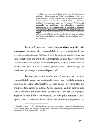 89
“47. Mais que compreensível que o processo de impeachment
esteja cercado de garantias. É indispensável que assim o seja
para assegurar sua validade jurídica e legitimidade política.
Como salienta o mesmo BALBUENA PÉREZ o “processo
político” é, em primeiro lugar, um “processo”. Por isso, sua
aspiração em configurar um dispositivo garantista,
democrático, legal e transparente, a reclamar a aplicação
das garantias do processo administrativo sancionador e do
penal consistentes na presunção de inocência, audiência,
defesa, contraditório, prova, conhecimento das acusações,
motivação das decisões, legalidade, irretroatividade etc.”72
(grifo nosso)
Desse modo, devemos reconhecer que do direito administrativo
sancionador, os crimes de responsabilidade recebem a subordinação aos
preceitos da Administração Pública e à ideia de sanção ao agente político que
tenha cometido um ato grave para a manutenção da estabilidade do próprio
Estado ou da ordem jurídica. Já do direito penal, recebem a necessidade de
previsão anterior e taxativa de conduta proibida, bem como a aplicação de
princípios e garantias para a adequada persecução.
Equivocam-se, assim, aqueles que afirmam que os crimes de
responsabilidade devem ser considerados como uma realidade própria e
específica do direito administrativo, devendo apenas ser submetidos aos
princípios deste campo do direito. Na sua regência, recebem também uma
robusta influência do direito penal. A prova disto está em que o próprio
Supremo Tribunal Federal tem entendido que cabe privativamente à União
legislar sobre a definição destes crimes, seu processo e julgamento, ao
72
TAVARES, Juarez; PRADO, Geraldo. Parecer pro bono em resposta a consulta do advogado Flávio
Crocce Caetano acerca dos requisitos jurídicos para a cominação da infração político-administrativa de
impeachment, de 26 de outubro de 2015. pág. 28.
 