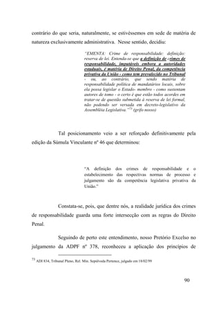90
contrário do que seria, naturalmente, se estivéssemos em sede de matéria de
natureza exclusivamente administrativa. Nesse sentido, decidiu:
“EMENTA: Crime de responsabilidade: definição:
reserva de lei. Entenda-se que a definição de crimes de
responsabilidade, imputáveis embora a autoridades
estaduais, é matéria de Direito Penal, da competência
privativa da União - como tem prevalecido no Tribunal
- ou, ao contrário, que sendo matéria de
responsabilidade política de mandatários locais, sobre
ela possa legislar o Estado- membro - como sustentam
autores de tomo - o certo é que estão todos acordes em
tratar-se de questão submetida à reserva de lei formal,
não podendo ser versada em decreto-legislativo da
Assembléia Legislativa.”73
(grifo nosso)
Tal posicionamento veio a ser reforçado definitivamente pela
edição da Súmula Vinculante nº 46 que determinou:
“A definição dos crimes de responsabilidade e o
estabelecimento das respectivas normas de processo e
julgamento são da competência legislativa privativa da
União.”
Constata-se, pois, que dentre nós, a realidade jurídica dos crimes
de responsabilidade guarda uma forte intersecção com as regras do Direito
Penal.
Seguindo de perto este entendimento, nosso Pretório Excelso no
julgamento da ADPF nº 378, reconheceu a aplicação dos princípios de
73
ADI 834, Tribunal Pleno, Rel. Min. Sepúlveda Pertence, julgado em 18/02/99
 