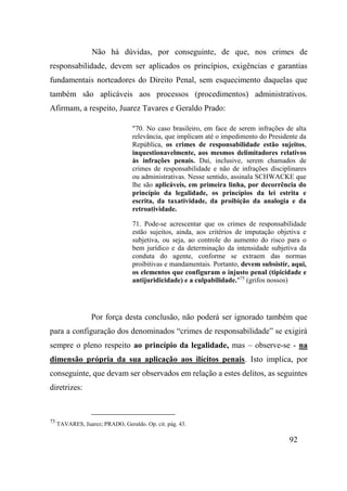 92
Não há dúvidas, por conseguinte, de que, nos crimes de
responsabilidade, devem ser aplicados os princípios, exigências e garantias
fundamentais norteadores do Direito Penal, sem esquecimento daquelas que
também são aplicáveis aos processos (procedimentos) administrativos.
Afirmam, a respeito, Juarez Tavares e Geraldo Prado:
"70. No caso brasileiro, em face de serem infrações de alta
relevância, que implicam até o impedimento do Presidente da
República, os crimes de responsabilidade estão sujeitos,
inquestionavelmente, aos mesmos delimitadores relativos
às infrações penais. Daí, inclusive, serem chamados de
crimes de responsabilidade e não de infrações disciplinares
ou administrativas. Nesse sentido, assinala SCHWACKE que
lhe são aplicáveis, em primeira linha, por decorrência do
princípio da legalidade, os princípios da lei estrita e
escrita, da taxatividade, da proibição da analogia e da
retroatividade.
71. Pode-se acrescentar que os crimes de responsabilidade
estão sujeitos, ainda, aos critérios de imputação objetiva e
subjetiva, ou seja, ao controle do aumento do risco para o
bem jurídico e da determinação da intensidade subjetiva da
conduta do agente, conforme se extraem das normas
proibitivas e mandamentais. Portanto, devem subsistir, aqui,
os elementos que configuram o injusto penal (tipicidade e
antijuridicidade) e a culpabilidade."75
(grifos nossos)
Por força desta conclusão, não poderá ser ignorado também que
para a configuração dos denominados “crimes de responsabilidade” se exigirá
sempre o pleno respeito ao princípio da legalidade, mas – observe-se - na
dimensão própria da sua aplicação aos ilícitos penais. Isto implica, por
conseguinte, que devam ser observados em relação a estes delitos, as seguintes
diretrizes:
75
TAVARES, Juarez; PRADO, Geraldo. Op. cit. pág. 43.
 