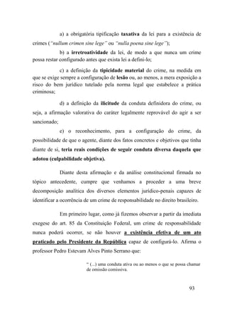 93
a) a obrigatória tipificação taxativa da lei para a existência de
crimes (“nullum crimen sine lege” ou “nulla poena sine lege”);
b) a irretroatividade da lei, de modo a que nunca um crime
possa restar configurado antes que exista lei a defini-lo;
c) a definição da tipicidade material do crime, na medida em
que se exige sempre a configuração de lesão ou, ao menos, a mera exposição a
risco do bem jurídico tutelado pela norma legal que estabelece a prática
criminosa;
d) a definição da ilicitude da conduta definidora do crime, ou
seja, a afirmação valorativa do caráter legalmente reprovável do agir a ser
sancionado;
e) o reconhecimento, para a configuração do crime, da
possibilidade de que o agente, diante dos fatos concretos e objetivos que tinha
diante de si, teria reais condições de seguir conduta diversa daquela que
adotou (culpabilidade objetiva).
Diante desta afirmação e da análise constitucional firmada no
tópico antecedente, cumpre que venhamos a proceder a uma breve
decomposição analítica dos diversos elementos jurídico-penais capazes de
identificar a ocorrência de um crime de responsabilidade no direito brasileiro.
Em primeiro lugar, como já fizemos observar a partir da imediata
exegese do art. 85 da Constituição Federal, um crime de responsabilidade
nunca poderá ocorrer, se não houver a existência efetiva de um ato
praticado pelo Presidente da República capaz de configurá-lo. Afirma o
professor Pedro Estevam Alves Pinto Serrano que:
“ (...) uma conduta ativa ou ao menos o que se possa chamar
de omissão comissiva.
 