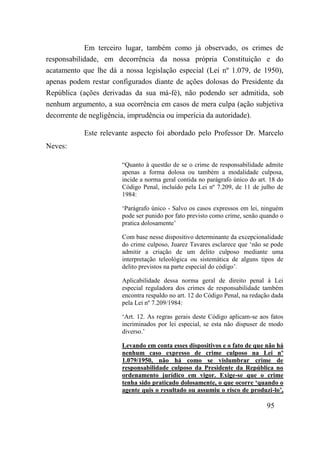 95
Em terceiro lugar, também como já observado, os crimes de
responsabilidade, em decorrência da nossa própria Constituição e do
acatamento que lhe dá a nossa legislação especial (Lei nº 1.079, de 1950),
apenas podem restar configurados diante de ações dolosas do Presidente da
República (ações derivadas da sua má-fé), não podendo ser admitida, sob
nenhum argumento, a sua ocorrência em casos de mera culpa (ação subjetiva
decorrente de negligência, imprudência ou imperícia da autoridade).
Este relevante aspecto foi abordado pelo Professor Dr. Marcelo
Neves:
“Quanto à questão de se o crime de responsabilidade admite
apenas a forma dolosa ou também a modalidade culposa,
incide a norma geral contida no parágrafo único do art. 18 do
Código Penal, incluído pela Lei nº 7.209, de 11 de julho de
1984:
‘Parágrafo único - Salvo os casos expressos em lei, ninguém
pode ser punido por fato previsto como crime, senão quando o
pratica dolosamente’
Com base nesse dispositivo determinante da excepcionalidade
do crime culposo, Juarez Tavares esclarece que ‘não se pode
admitir a criação de um delito culposo mediante uma
interpretação teleológica ou sistemática de alguns tipos de
delito previstos na parte especial do código’.
Aplicabilidade dessa norma geral de direito penal à Lei
especial reguladora dos crimes de responsabilidade também
encontra respaldo no art. 12 do Código Penal, na redação dada
pela Lei nº 7.209/1984:
‘Art. 12. As regras gerais deste Código aplicam-se aos fatos
incriminados por lei especial, se esta não dispuser de modo
diverso.’
Levando em conta esses dispositivos e o fato de que não há
nenhum caso expresso de crime culposo na Lei nº
1.079/1950, não há como se vislumbrar crime de
responsabilidade culposo da Presidente da República no
ordenamento jurídico em vigor. Exige-se que o crime
tenha sido praticado dolosamente, o que ocorre ‘quando o
agente quis o resultado ou assumiu o risco de produzi-lo’,
 