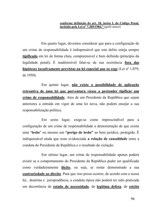 96
conforme definição do art. 18, inciso I, do Código Penal,
incluído pela Lei nº 7.209/1984.” (grifo nosso)
Em quarto lugar, devemos considerar que para a configuração de
um crime de responsabilidade é indispensável que este delito esteja sempre
tipificado em lei de forma clara, compreensível e bem definida (princípio da
legalidade penal). É inadmissível falar-se da sua ocorrência fora das
hipóteses taxativamente previstas na lei especial que os rege (Lei nº 1.079,
de 1950).
Em quinto lugar, não existe a possibilidade de aplicação
retroativa de uma lei que porventura viesse a pretender tipificar um
crime de responsabilidade. Atos de um Presidente da República que sejam
anteriores a entrada em vigor de uma lei nova, não podem ensejar a sua
responsabilização política.
Em sexto lugar, exige-se como imprescindível para a
configuração de um crime de responsabilidade a demonstração de que exista
uma “lesão” ou mesmo um “perigo de lesão” ao bem jurídico, protegido. É
indispensável ainda que reste evidenciada a relação de causalidade entre a
conduta do Presidente da República e o resultado da violação.
Em sétimo lugar, um crime de responsabilidade apenas poderá
existir se o comportamento do Presidente da República puder ser qualificado
como verdadeiramente ilícito, ou seja, se restar demonstrado a sua
contrariedade ao direito. Para que isso possa ocorrer, de acordo com a nossa
lei, doutrina e jurisprudência, a conduta típica não poderá ter sido praticada
em decorrência de estado de necessidade, de legítima defesa, de estrito
 