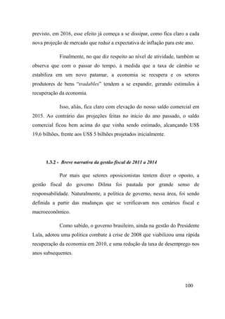 100
previsto, em 2016, esse efeito já começa a se dissipar, como fica claro a cada
nova projeção de mercado que reduz a expectativa de inflação para este ano.
Finalmente, no que diz respeito ao nível de atividade, também se
observa que com o passar do tempo, à medida que a taxa de câmbio se
estabiliza em um novo patamar, a economia se recupera e os setores
produtores de bens “tradables” tendem a se expandir, gerando estímulos à
recuperação da economia.
Isso, aliás, fica claro com elevação do nosso saldo comercial em
2015. Ao contrário das projeções feitas no início do ano passado, o saldo
comercial ficou bem acima do que vinha sendo estimado, alcançando US$
19,6 bilhões, frente aos US$ 5 bilhões projetados inicialmente.
1.3.2 - Breve narrativa da gestão fiscal de 2011 a 2014
Por mais que setores oposicionistas tentem dizer o oposto, a
gestão fiscal do governo Dilma foi pautada por grande senso de
responsabilidade. Naturalmente, a política de governo, nessa área, foi sendo
definida a partir das mudanças que se verificavam nos cenários fiscal e
macroeconômico.
Como sabido, o governo brasileiro, ainda na gestão do Presidente
Lula, adotou uma política combate à crise de 2008 que viabilizou uma rápida
recuperação da economia em 2010, e uma redução da taxa de desemprego nos
anos subsequentes.
 