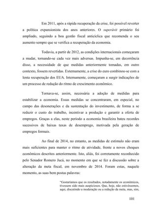 101
Em 2011, após a rápida recuperação da crise, foi possível reverter
a política expansionista dos anos anteriores. O superávit primário foi
ampliado, seguindo a boa gestão fiscal anticíclica que recomenda o seu
aumento sempre que se verifica a recuperação da economia.
Todavia, a partir de 2012, as condições internacionais começaram
a mudar, tornando-se cada vez mais adversas. Impunha-se, em decorrência
disso, a necessidade de que medidas anteriormente tomadas, em outro
contexto, fossem revertidas. Externamente, a crise do euro combinou-se com a
lenta recuperação dos EUA. Internamente, começaram a surgir indicações de
um processo de redução do ritmo de crescimento econômico.
Tornava-se, assim, necessária a adoção de medidas para
estabilizar a economia. Essas medidas se concentraram, em especial, no
campo das desonerações e da sustentação do investimento, de forma a se
reduzir o custo do trabalho, incentivar a produção e garantir a oferta de
empregos. Graças a elas, neste período a economia brasileira bateu recordes
sucessivos de baixas taxas de desemprego, motivada pela geração de
empregos formais.
Ao final de 2014, no entanto, as medidas de estímulo não eram
mais suficientes para manter o ritmo de atividade, frente a novos choques
econômicos descritos anteriormente. Isto, aliás, foi corretamente reconhecido
pelo Senador Romero Jucá, no momento em que se fez a discussão sobre a
alteração da meta fiscal, em novembro de 2014. Foram estas, naquele
momento, as suas bem postas palavras:
“Gostaríamos que os resultados, notadamente os econômicos,
tivessem sido mais auspiciosos. Que, hoje, não estivéssemos,
aqui, discutindo a moderação ou a redução da meta, mas, sim,
 