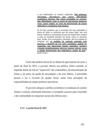 102
a sua confirmação ou, mesmo, ampliação. Não podemos,
entretanto, desconhecer que nossas dificuldades
econômicas internas têm raízes profundas no exterior.
Que dificuldades como as atuais já enfrentamos inúmeras
vezes, quase sempre ao custo da deterioração de nossos
indicadores econômicos mais básicos.
Se for fato, portanto, que a economia não tem respondido à
altura de todos os estímulos que lhe temos dado, não será
menos evidente a constatação de que não lograremos cumprir
a meta de resultado primário da forma corno se encontra,
hoje, fixada. Essa constatação, entretanto, não nos impede de
imaginar que as medidas de estímulo adotadas pelo
governo, a despeito de seu custo econômico, podem ter
cumprido, sim, importante função anticíclica, inclusive
evitando desdobramentos adversos noutras esferas, corno
a rápida deterioração dos indicadores sociais do país.”
(grifo nosso)
Como não poderia deixar de ser diante do agravamento da crise, a
partir do final de 2014, o governo alterou sua política. Outro caminho se
impunha diante do fim do “superciclo” das commodities, da desaceleração da
China e, de outro, da queda da arrecadação e da crise hídrica. A prioridade
passou a ser a reversão do quadro fiscal, numa clara percepção da
impossibilidade de manter políticas anticíclicas.
O governo adequou a política econômica às mudanças do cenário
interno e externo, eliminando distorções e corrigindo excessos para consolidar
e dar continuidade às conquistas sociais dos últimos anos.
1.3.3 - A gestão fiscal de 2015
 