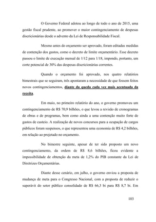 103
O Governo Federal adotou ao longo de todo o ano de 2015, uma
gestão fiscal prudente, ao promover o maior contingenciamento de despesas
discricionárias desde o advento da Lei de Responsabilidade Fiscal.
Mesmo antes do orçamento ser aprovado, foram editadas medidas
de contenção dos gastos, como o decreto de limite orçamentário. Esse decreto
passou o limite de execução mensal de 1/12 para 1/18, impondo, portanto, um
corte potencial de 30% das despesas discricionárias correntes.
Quando o orçamento foi aprovado, nos quatro relatórios
bimestrais que se seguiram, três apontaram a necessidade de que fossem feitos
novos contingenciamentos, diante da queda cada vez mais acentuada da
receita.
Em maio, no primeiro relatório do ano, o governo promoveu um
contingenciamento de R$ 70,9 bilhões, o que levou a revisão de cronogramas
de obras e de programas, bem como ainda a uma contenção muito forte de
gastos de custeio. A realização de novos concursos para a ocupação de cargos
públicos foram suspensos, o que representou uma economia de R$ 4,2 bilhões,
em relação ao projetado no orçamento.
No bimestre seguinte, apesar de ter sido proposto um novo
contingenciamento, da ordem de R$ 8,6 bilhões, ficou evidente a
impossibilidade de obtenção da meta de 1,2% do PIB constante da Lei de
Diretrizes Orçamentárias.
Diante desse cenário, em julho, o governo enviou a proposta de
mudança de meta para o Congresso Nacional, com a proposta de reduzir o
superávit do setor público consolidado de R$ 66,3 bi para R$ 8,7 bi. Em
 