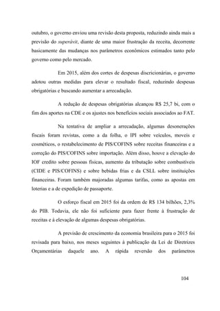 104
outubro, o governo enviou uma revisão desta proposta, reduzindo ainda mais a
previsão do superávit, diante de uma maior frustração da receita, decorrente
basicamente das mudanças nos parâmetros econômicos estimados tanto pelo
governo como pelo mercado.
Em 2015, além dos cortes de despesas discricionárias, o governo
adotou outras medidas para elevar o resultado fiscal, reduzindo despesas
obrigatórias e buscando aumentar a arrecadação.
A redução de despesas obrigatórias alcançou R$ 25,7 bi, com o
fim dos aportes na CDE e os ajustes nos benefícios sociais associados ao FAT.
Na tentativa de ampliar a arrecadação, algumas desonerações
fiscais foram revistas, como a da folha, o IPI sobre veículos, moveis e
cosméticos, o restabelecimento de PIS/COFINS sobre receitas financeiras e a
correção do PIS/COFINS sobre importação. Além disso, houve a elevação do
IOF credito sobre pessoas físicas, aumento da tributação sobre combustíveis
(CIDE e PIS/COFINS) e sobre bebidas frias e da CSLL sobre instituições
financeiras. Foram também majoradas algumas tarifas, como as apostas em
loterias e a de expedição de passaporte.
O esforço fiscal em 2015 foi da ordem de R$ 134 bilhões, 2,3%
do PIB. Todavia, ele não foi suficiente para fazer frente à frustração de
receitas e à elevação de algumas despesas obrigatórias.
A previsão de crescimento da economia brasileira para o 2015 foi
revisada para baixo, nos meses seguintes à publicação da Lei de Diretrizes
Orçamentárias daquele ano. A rápida reversão dos parâmetros
 
