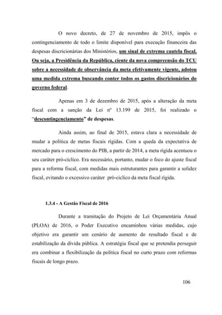 106
O novo decreto, de 27 de novembro de 2015, impôs o
contingenciamento de todo o limite disponível para execução financeira das
despesas discricionárias dos Ministérios, um sinal de extrema cautela fiscal.
Ou seja, a Presidência da República, ciente da nova compreensão do TCU
sobre a necessidade de observância da meta efetivamente vigente, adotou
uma medida extrema buscando conter todos os gastos discricionários do
governo federal.
Apenas em 3 de dezembro de 2015, após a alteração da meta
fiscal com a sanção da Lei nº 13.199 de 2015, foi realizado o
“descontingenciamento” de despesas.
Ainda assim, ao final de 2015, estava clara a necessidade de
mudar a política de metas fiscais rígidas. Com a queda da expectativa de
mercado para o crescimento do PIB, a partir de 2014, a meta rígida acentuou o
seu caráter pró-cíclico. Era necessário, portanto, mudar o foco do ajuste fiscal
para a reforma fiscal, com medidas mais estruturantes para garantir a solidez
fiscal, evitando o excessivo caráter pró-ciclico da meta fiscal rígida.
1.3.4 - A Gestão Fiscal de 2016
Durante a tramitação do Projeto de Lei Orçamentária Anual
(PLOA) de 2016, o Poder Executivo encaminhou várias medidas, cujo
objetivo era garantir um cenário de aumento do resultado fiscal e de
estabilização da dívida pública. A estratégia fiscal que se pretendia perseguir
era combinar a flexibilização da política fiscal no curto prazo com reformas
fiscais de longo prazo.
 