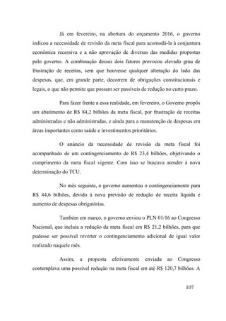 107
Já em fevereiro, na abertura do orçamento 2016, o governo
indicou a necessidade de revisão da meta fiscal para acomodá-la à conjuntura
econômica recessiva e a não aprovação de diversas das medidas propostas
pelo governo. A combinação desses dois fatores provocou elevado grau de
frustração de receitas, sem que houvesse qualquer alteração do lado das
despesas, que, em grande parte, decorrem de obrigações constitucionais e
legais, o que não permite que possam ser passíveis de redução no curto prazo.
Para fazer frente a essa realidade, em fevereiro, o Governo propôs
um abatimento de R$ 84,2 bilhões da meta fiscal, por frustração de receitas
administradas e não administradas, e ainda para a manutenção de despesas em
áreas importantes como saúde e investimentos prioritários.
O anúncio da necessidade de revisão da meta fiscal foi
acompanhado de um contingenciamento de R$ 23,4 bilhões, objetivando o
cumprimento da meta fiscal vigente. Com isso se buscava atender à nova
determinação do TCU.
No mês seguinte, o governo aumentou o contingenciamento para
R$ 44,6 bilhões, devido à nova previsão de redução de receita líquida e
aumento de despesas obrigatórias.
Também em março, o governo enviou o PLN 01/16 ao Congresso
Nacional, que incluía a redução da meta fiscal em R$ 21,2 bilhões, para que
pudesse ser possível reverter o contingenciamento adicional de igual valor
realizado naquele mês.
Assim, a proposta efetivamente enviada ao Congresso
contemplava uma possível redução na meta fiscal em até R$ 120,7 bilhões. A
 