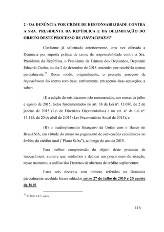 116
2 - DA DENÚNCIA POR CRIME DE RESPONSABILIDADE CONTRA
A SRA. PRESIDENTA DA REPÚBLICA E DA DELIMITAÇÃO DO
OBJETO DESTE PROCESSO DE IMPEACHMENT
Conforme já salientado anteriormente, uma vez ofertada a
Denúncia por suposta prática de crime de responsabilidade contra a Sra.
Presidenta da República, o Presidente da Câmara dos Deputados, Deputado
Eduardo Cunha, no dia 2 de dezembro de 2015, entendeu por recebê-la apenas
parcialmente.77
Desse modo, originalmente, o presente processo de
impeachment foi aberto com base, estritamente, em apenas duas acusações, a
saber:
(I) a edição de seis decretos não remunerados, nos meses de julho
e agosto de 2015, todos fundamentados no art. 38 da Lei nº. 13.080, de 2 de
janeiro de 2015 (Lei de Diretrizes Orçamentárias) e no art. 4o
da Lei nº.
13.115, de 20 de abril de 2.015 (Lei Orçamentária Anual de 2015); e
(II) o inadimplemento financeiro da União com o Banco do
Brasil S/A, em virtude do atraso no pagamento de subvenções econômicas no
âmbito do crédito rural (“Plano Safra”), ao longo do ano de 2015.
Para melhor compreensão do objeto deste processo de
impeachment, cumpre que venhamos a dedicar um pouco mais de atenção,
nesse momento, a análise dos Decretos de abertura de crédito suplementar.
Estes seis decretos sem número referidos na Denúncia
parcialmente recebida foram editados entre 27 de julho de 2015 e 20 agosto
de 2015.
77
V. Item I.A.3, supra.
 