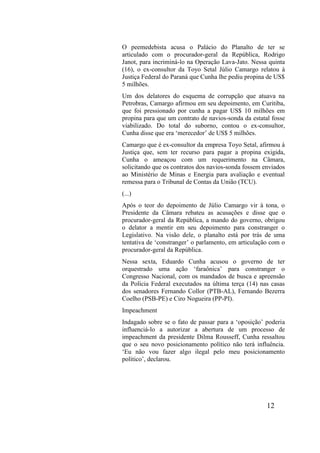 12
O peemedebista acusa o Palácio do Planalto de ter se
articulado com o procurador-geral da República, Rodrigo
Janot, para incriminá-lo na Operação Lava-Jato. Nessa quinta
(16), o ex-consultor da Toyo Setal Júlio Camargo relatou à
Justiça Federal do Paraná que Cunha lhe pediu propina de US$
5 milhões.
Um dos delatores do esquema de corrupção que atuava na
Petrobras, Camargo afirmou em seu depoimento, em Curitiba,
que foi pressionado por cunha a pagar US$ 10 milhões em
propina para que um contrato de navios-sonda da estatal fosse
viabilizado. Do total do suborno, contou o ex-consultor,
Cunha disse que era ‘merecedor’ de US$ 5 milhões.
Camargo que é ex-consultor da empresa Toyo Setal, afirmou à
Justiça que, sem ter recurso para pagar a propina exigida,
Cunha o ameaçou com um requerimento na Câmara,
solicitando que os contratos dos navios-sonda fossem enviados
ao Ministério de Minas e Energia para avaliação e eventual
remessa para o Tribunal de Contas da União (TCU).
(...)
Após o teor do depoimento de Júlio Camargo vir à tona, o
Presidente da Câmara rebateu as acusações e disse que o
procurador-geral da República, a mando do governo, obrigou
o delator a mentir em seu depoimento para constranger o
Legislativo. Na visão dele, o planalto está por trás de uma
tentativa de ‘constranger’ o parlamento, em articulação com o
procurador-geral da República.
Nessa sexta, Eduardo Cunha acusou o governo de ter
orquestrado uma ação ‘faraônica’ para constranger o
Congresso Nacional, com os mandados de busca e apreensão
da Polícia Federal executados na última terça (14) nas casas
dos senadores Fernando Collor (PTB-AL), Fernando Bezerra
Coelho (PSB-PE) e Ciro Nogueira (PP-PI).
Impeachment
Indagado sobre se o fato de passar para a ‘oposição’ poderia
influenciá-lo a autorizar a abertura de um processo de
impeachment da presidente Dilma Rousseff, Cunha ressaltou
que o seu novo posicionamento político não terá influência.
‘Eu não vou fazer algo ilegal pelo meu posicionamento
político’, declarou.
 