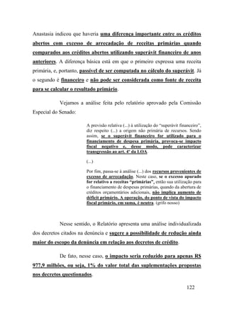 122
Anastasia indicou que haveria uma diferença importante entre os créditos
abertos com excesso de arrecadação de receitas primárias quando
comparados aos créditos abertos utilizando superávit financeiro de anos
anteriores. A diferença básica está em que o primeiro expressa uma receita
primária, e, portanto, passível de ser computada no cálculo do superávit. Já
o segundo é financeiro e não pode ser considerada como fonte de receita
para se calcular o resultado primário.
Vejamos a análise feita pelo relatório aprovado pela Comissão
Especial do Senado:
A previsão relativa (...) à utilização do “superávit financeiro”,
diz respeito (...) a origem não primária de recursos. Sendo
assim, se o superávit financeiro for utilizado para o
financiamento de despesa primária, provoca-se impacto
fiscal negativo e, desse modo, pode caracterizar
transgressão ao art. 4º da LOA.
(...)
Por fim, passa-se à análise (...) dos recursos provenientes de
excesso de arrecadação. Neste caso, se o excesso apurado
for relativo a receitas “primárias”, então sua utilização para
o financiamento de despesas primárias, quando da abertura de
créditos orçamentários adicionais, não implica aumento de
déficit primário. A operação, do ponto de vista do impacto
fiscal primário, em suma, é neutra. (grifo nosso)
Nesse sentido, o Relatório apresenta uma análise individualizada
dos decretos citados na denúncia e sugere a possibilidade de redução ainda
maior do escopo da denúncia em relação aos decretos de crédito.
De fato, nesse caso, o impacto seria reduzido para apenas R$
977,9 milhões, ou seja, 1% do valor total das suplementações propostas
nos decretos questionados.
 