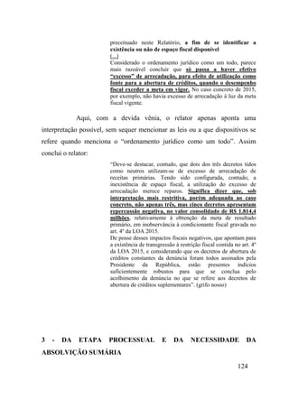124
preceituado neste Relatório, a fim de se identificar a
existência ou não de espaço fiscal disponível
(...)
Considerado o ordenamento jurídico como um todo, parece
mais razoável concluir que só passa a haver efetivo
“excesso” de arrecadação, para efeito de utilização como
fonte para a abertura de créditos, quando o desempenho
fiscal exceder a meta em vigor. No caso concreto de 2015,
por exemplo, não havia excesso de arrecadação à luz da meta
fiscal vigente.
Aqui, com a devida vênia, o relator apenas aponta uma
interpretação possível, sem sequer mencionar as leis ou a que dispositivos se
refere quando menciona o “ordenamento jurídico como um todo”. Assim
conclui o relator:
“Deve-se destacar, contudo, que dois dos três decretos tidos
como neutros utilizam-se de excesso de arrecadação de
receitas primárias. Tendo sido configurada, contudo, a
inexistência de espaço fiscal, a utilização do excesso de
arrecadação merece reparos. Significa dizer que, sob
interpretação mais restritiva, porém adequada ao caso
concreto, não apenas três, mas cinco decretos apresentam
repercussão negativa, no valor consolidado de R$ 1.814,4
milhões, relativamente à obtenção da meta de resultado
primário, em inobservância à condicionante fiscal gravada no
art. 4º da LOA 2015.
De posse desses impactos fiscais negativos, que apontam para
a existência de transgressão à restrição fiscal contida no art. 4º
da LOA 2015, e considerando que os decretos de abertura de
créditos constantes da denúncia foram todos assinados pela
Presidente da República, estão presentes indícios
suficientemente robustos para que se conclua pelo
acolhimento da denúncia no que se refere aos decretos de
abertura de créditos suplementares”. (grifo nosso)
3 - DA ETAPA PROCESSUAL E DA NECESSIDADE DA
ABSOLVIÇÃO SUMÁRIA
 