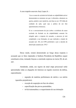 126
A esse respeito assevera Aury Lopes Jr. :
“a) se a causa de exclusão da ilicitude ou culpabilidade estiver
demonstrada no momento em que é oferecida a denúncia ou
queixa, poderá o juiz rejeitá-la, com base no art. 395 (falta de
condição da ação, qual seja a prática de um fato
aparentemente criminoso);
b) se o convencimento do juiz (sobre a existência da causa
exclusão da ilicitude ou da culpabilidade) somente for
atingido após a resposta do acusado, o processo já terá
completado a sua formação, eis que realizada a citação do
acusado (art. 363, do CPP) proferindo o juiz a decisão de
absolvição sumária (art. 397).”
Desse modo, restará demonstrado ao longo dessa resposta à
acusação que os fatos imputados à Senhora Presidenta da República sequer
constituem crime, tornando forçosa a conclusão expressa no inciso III, do art.
397.
Atendendo, ainda, aos rigores da atual etapa processual serão
apresentadas todas as alegações de interesse ao regular exercício da defesa,
especialmente:
- arguição de matérias preliminares de mérito e ao mérito
(questões prejudiciais);
- exceção de suspeição em face do relator;
- especificação das provas pretendidas;
- rol de testemunhas e o requerimento de sua intimação
 