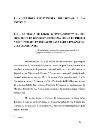 127
3.1 - QUESTÕES PRELIMINARES, PREJUDICIAIS E DAS
EXCEÇÕES
3.1.1 - DO DESVIO DE PODER: O “IMPEACHMENT” DA SRA.
PRESIDENTE DA REPÚBLICA COMO UMA FORMA DE IMPEDIR
A CONTINUIDADE DA OPERAÇÃO LAVA-JATO E DAS SANÇÕES
DELA DECORRENTES
“A maioria dos homens são maus juízes quando seus
próprios interesses estão envolvidos”79
Determina o art. 51, I, da nossa Constituição Federal que compete
privativamente à Câmara dos Deputados “autorizar, pois dois terços dos seus
membros a instauração de processo contra o Presidente, o Vice-Presidente da
República e os Ministros de Estado. ” Por sua vez, a competência do Senado
Federal, estabelecida no art. 52, I, da mesma Carta constitucional, é a de
“processar e julgar o Presidente e o Vice-Presidente da República nos crimes
de responsabilidade, bem como os Ministros de Estado e os Comandantes da
Marinha, do Exército e da Aeronáutica nos crimes da mesma natureza conexos
com aqueles”.
Divide-se, assim, o processo de impeachment, em duas partes
distintas: o juízo de admissibilidade do processo, realizado pela Câmara dos
Deputados, e o processo e seu julgamento, passíveis de serem realizados pelo
Senado Federal.
79
Aristóteles
 