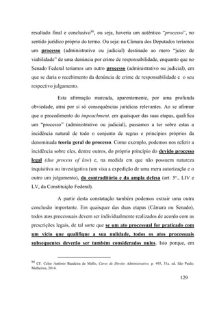 129
resultado final e conclusivo80
, ou seja, haveria um autêntico “processo”, no
sentido jurídico próprio do termo. Ou seja: na Câmara dos Deputados teríamos
um processo (administrativo ou judicial) destinado ao mero “juízo de
viabilidade” de uma denúncia por crime de responsabilidade, enquanto que no
Senado Federal teríamos um outro processo (administrativo ou judicial), em
que se daria o recebimento da denúncia de crime de responsabilidade e o seu
respectivo julgamento.
Esta afirmação marcada, aparentemente, por uma profunda
obviedade, atrai por si só consequências jurídicas relevantes. Ao se afirmar
que o procedimento do impeachment, em quaisquer das suas etapas, qualifica
um “processo” (administrativo ou judicial), passamos a ter sobre estas a
incidência natural de todo o conjunto de regras e princípios próprios da
denominada teoria geral do processo. Como exemplo, podemos nos referir a
incidência sobre eles, dentre outros, do próprio princípio do devido processo
legal (due process of law) e, na medida em que não possuem natureza
inquisitiva ou investigativa (um visa a expedição de uma mera autorização e o
outro um julgamento), do contraditório e da ampla defesa (art. 5o
., LIV e
LV, da Constituição Federal).
A partir desta constatação também podemos extrair uma outra
conclusão importante. Em quaisquer das duas etapas (Câmara ou Senado),
todos atos processuais devem ser individualmente realizados de acordo com as
prescrições legais, de tal sorte que se um ato processual for praticado com
um vício que qualifique a sua nulidade, todos os atos processuais
subsequentes deverão ser também considerados nulos. Isto porque, em
80
CF. Celso Antônio Bandeira de Mello, Curso de Direito Administrativo, p. 495, 31a. ed. São Paulo:
Malheiros, 2014.
 
