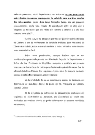 130
todos os processos, pouco importando a sua natureza, os atos processuais
antecedentes são sempre pressupostos de validade para a prática regular
dos subsequentes. Como diria Jesus Gonzales Perez, em um processo
(procedimento) existe uma relação de causalidade entre os atos que o
integram, de tal modo que um “dado ato suponha o anterior e o ato final
suponha todos eles81
”.
Assim, v.g., se no processo que trata do juízo de admissibilidade
na Câmara, o ato de recebimento da denúncia praticado pelo Presidente da
Câmara for viciado, todos os demais também o serão. Inclusive, naturalmente,
o seu ato decisório final.
Feitas estas ponderações, cumpre lembrar que na sua
manifestação apresentada perante esta Comissão Especial de impeachment, a
defesa da Sra. Presidente da República sustentou a nulidade do presente
processo, em decorrência de vícios que o haviam atingido ainda na sua fase de
admissibilidade na Câmara dos Deputados. Com efeito, foi naquele momento
arguida a nulidade do processo, em decorrência:
a) da invalidade do ato de recebimento parcial da denúncia, em
decorrência de manifesto desvio de poder do Sr. Presidente da Câmara,
Eduardo Cunha;
b) da invalidade de outros atos do procedimento praticados em
sequência ao recebimento da denúncia, em decorrência de terem sido
praticados em contínuo desvio de poder subsequente da mesma autoridade
parlamentar;
81
El Procedimiento Administrativo, Madri, Publicaciones Abella, 1964, pp. 57.
 