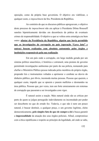 132
oposição, como da própria base governista. O objetivo era viabilizar, a
qualquer custo, o impeachment da Sra. Presidenta da República.
Ao contrário do que os discursos públicos apregoavam, o objetivo
deste processo de impeachment não era aplicar à Presidenta Dilma Rousseff
sansões hipoteticamente devidas em decorrência da prática de eventuais
crimes de responsabilidade. O objetivo a que se voltou estra estratégia era bem
outro: afastar da Presidência da República, alguém que havia permitido
que as investigações de corrupção no país (operação “Lava Jato” e
outras) fossem realizadas com absoluta autonomia pelos órgãos e
instituições responsáveis pela sua realização.
Em um país onde a corrupção, em larga medida gerada por um
sistema político anacrônico, é histórica e estrutural, uma postura de governo
permitindo investigações autônomas por parte da sua polícia, nomeando para
chefiar o Ministério Público pessoa indicada pelos membros do próprio órgão,
propondo leis e instrumentos voltados a aprimorar o combate ao desvio do
dinheiro público, por óbvio, incomoda muitas pessoas. Pessoas que querem, a
qualquer custo, impedir que se apurem e punem malfeitos e desmandos na
área pública. Pessoas que, por vezes, tem um forte enraizamento em sistemas
de corrupção que passaram a ser investigados com vigor.
É natural assim a reação. Mais natural ainda são as críticas por
parte de quem se julgue perseguido indevidamente ou incomodado por poder
ser descoberto no que de errado fez. Todavia, o que não é nem um pouco
natural, é buscar destituir, a qualquer preço, o um governo legítimo, eleito
democraticamente, pelo simples fato de que ele cumpre a lei e busca garantir
a impessoalidade da atuação dos seus órgãos policiais. Afinal, compromisso
com a ética republicana e respeito ao princípio da legalidade, até onde se sabe,
 