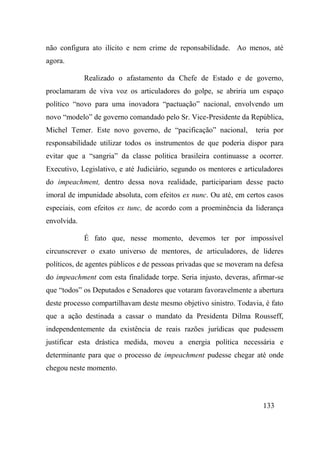 133
não configura ato ilícito e nem crime de reponsabilidade. Ao menos, até
agora.
Realizado o afastamento da Chefe de Estado e de governo,
proclamaram de viva voz os articuladores do golpe, se abriria um espaço
político “novo para uma inovadora “pactuação” nacional, envolvendo um
novo “modelo” de governo comandado pelo Sr. Vice-Presidente da República,
Michel Temer. Este novo governo, de “pacificação” nacional, teria por
responsabilidade utilizar todos os instrumentos de que poderia dispor para
evitar que a “sangria” da classe politica brasileira continuasse a ocorrer.
Executivo, Legislativo, e até Judiciário, segundo os mentores e articuladores
do impeachment, dentro dessa nova realidade, participariam desse pacto
imoral de impunidade absoluta, com efeitos ex nunc. Ou até, em certos casos
especiais, com efeitos ex tunc, de acordo com a proeminência da liderança
envolvida.
É fato que, nesse momento, devemos ter por impossível
circunscrever o exato universo de mentores, de articuladores, de lideres
políticos, de agentes públicos e de pessoas privadas que se moveram na defesa
do impeachment com esta finalidade torpe. Seria injusto, deveras, afirmar-se
que “todos” os Deputados e Senadores que votaram favoravelmente a abertura
deste processo compartilhavam deste mesmo objetivo sinistro. Todavia, é fato
que a ação destinada a cassar o mandato da Presidenta Dilma Rousseff,
independentemente da existência de reais razões jurídicas que pudessem
justificar esta drástica medida, moveu a energia política necessária e
determinante para que o processo de impeachment pudesse chegar até onde
chegou neste momento.
 