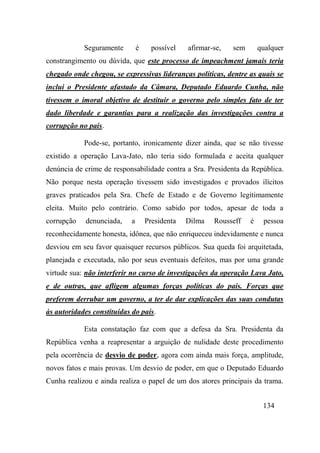 134
Seguramente é possível afirmar-se, sem qualquer
constrangimento ou dúvida, que este processo de impeachment jamais teria
chegado onde chegou, se expressivas lideranças políticas, dentre as quais se
inclui o Presidente afastado da Câmara, Deputado Eduardo Cunha, não
tivessem o imoral objetivo de destituir o governo pelo simples fato de ter
dado liberdade e garantias para a realização das investigações contra a
corrupção no país.
Pode-se, portanto, ironicamente dizer ainda, que se não tivesse
existido a operação Lava-Jato, não teria sido formulada e aceita qualquer
denúncia de crime de responsabilidade contra a Sra. Presidenta da República.
Não porque nesta operação tivessem sido investigados e provados ilícitos
graves praticados pela Sra. Chefe de Estado e de Governo legitimamente
eleita. Muito pelo contrário. Como sabido por todos, apesar de toda a
corrupção denunciada, a Presidenta Dilma Rousseff é pessoa
reconhecidamente honesta, idônea, que não enriqueceu indevidamente e nunca
desviou em seu favor quaisquer recursos públicos. Sua queda foi arquitetada,
planejada e executada, não por seus eventuais defeitos, mas por uma grande
virtude sua: não interferir no curso de investigações da operação Lava Jato,
e de outras, que afligem algumas forças políticas do pais. Forças que
preferem derrubar um governo, a ter de dar explicações das suas condutas
às autoridades constituídas do país.
Esta constatação faz com que a defesa da Sra. Presidenta da
República venha a reapresentar a arguição de nulidade deste procedimento
pela ocorrência de desvio de poder, agora com ainda mais força, amplitude,
novos fatos e mais provas. Um desvio de poder, em que o Deputado Eduardo
Cunha realizou e ainda realiza o papel de um dos atores principais da trama.
 