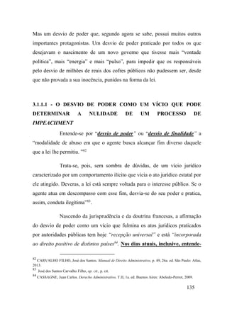 135
Mas um desvio de poder que, segundo agora se sabe, possui muitos outros
importantes protagonistas. Um desvio de poder praticado por todos os que
desejavam o nascimento de um novo governo que tivesse mais “vontade
política”, mais “energia” e mais “pulso”, para impedir que os responsáveis
pelo desvio de milhões de reais dos cofres públicos não pudessem ser, desde
que não provada a sua inocência, punidos na forma da lei.
3.1.1.1 - O DESVIO DE PODER COMO UM VÍCIO QUE PODE
DETERMINAR A NULIDADE DE UM PROCESSO DE
IMPEACHMENT
Entende-se por “desvio de poder” ou “desvio de finalidade” a
“modalidade de abuso em que o agente busca alcançar fim diverso daquele
que a lei lhe permitiu. ”82
Trata-se, pois, sem sombra de dúvidas, de um vício jurídico
caracterizado por um comportamento ilícito que vicia o ato jurídico estatal por
ele atingido. Deveras, a lei está sempre voltada para o interesse público. Se o
agente atua em descompasso com esse fim, desvia-se do seu poder e pratica,
assim, conduta ilegítima”83
.
Nascendo da jurisprudência e da doutrina francesas, a afirmação
do desvio de poder como um vício que fulmina os atos jurídicos praticados
por autoridades públicas tem hoje “recepção universal” e está “incorporada
ao direito positivo de distintos países84
. Nos dias atuais, inclusive, entende-
82
CARVALHO FILHO, José dos Santos. Manual de Direito Administrativo, p. 49, 26a. ed. São Paulo: Atlas,
2013.
83
José dos Santos Carvalho Filho, op. cit., p. cit.
84
CASSAGNE, Juan Carlos. Derecho Administrativo, T.II, 1a. ed. Buenos Aires: Abeledo-Perrot, 2009.
 