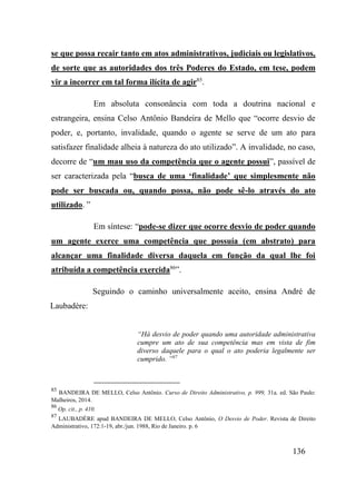 136
se que possa recair tanto em atos administrativos, judiciais ou legislativos,
de sorte que as autoridades dos três Poderes do Estado, em tese, podem
vir a incorrer em tal forma ilícita de agir85
.
Em absoluta consonância com toda a doutrina nacional e
estrangeira, ensina Celso Antônio Bandeira de Mello que “ocorre desvio de
poder, e, portanto, invalidade, quando o agente se serve de um ato para
satisfazer finalidade alheia à natureza do ato utilizado”. A invalidade, no caso,
decorre de “um mau uso da competência que o agente possui”, passível de
ser caracterizada pela “busca de uma ‘finalidade’ que simplesmente não
pode ser buscada ou, quando possa, não pode sê-lo através do ato
utilizado. ”
Em síntese: “pode-se dizer que ocorre desvio de poder quando
um agente exerce uma competência que possuía (em abstrato) para
alcançar uma finalidade diversa daquela em função da qual lhe foi
atribuída a competência exercida86
”.
Seguindo o caminho universalmente aceito, ensina André de
Laubadère:
“Há desvio de poder quando uma autoridade administrativa
cumpre um ato de sua competência mas em vista de fim
diverso daquele para o qual o ato poderia legalmente ser
cumprido. ”87
85
BANDEIRA DE MELLO, Celso Antônio. Curso de Direito Administrativo, p. 999, 31a. ed. São Paulo:
Malheiros, 2014.
86
Op. cit., p. 410.
87
LAUBADÈRE apud BANDEIRA DE MELLO, Celso Antônio, O Desvio de Poder. Revista de Direito
Administrativo, 172:1-19, abr./jun. 1988, Rio de Janeiro. p. 6
 