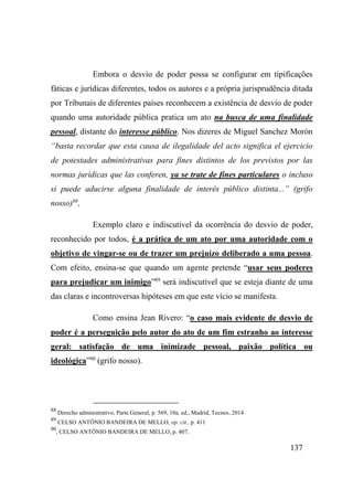 137
Embora o desvio de poder possa se configurar em tipificações
fáticas e jurídicas diferentes, todos os autores e a própria jurisprudência ditada
por Tribunais de diferentes países reconhecem a existência de desvio de poder
quando uma autoridade pública pratica um ato na busca de uma finalidade
pessoal, distante do interesse público. Nos dizeres de Miguel Sanchez Morón
“basta recordar que esta causa de ilegalidade del acto significa el ejercicio
de potestades administrativas para fines distintos de los previstos por las
normas jurídicas que las conferen, ya se trate de fines particulares o incluso
si puede aducirse alguna finalidade de interés público distinta...” (grifo
nosso)88
,
Exemplo claro e indiscutível da ocorrência do desvio de poder,
reconhecido por todos, é a prática de um ato por uma autoridade com o
objetivo de vingar-se ou de trazer um prejuízo deliberado a uma pessoa.
Com efeito, ensina-se que quando um agente pretende “usar seus poderes
para prejudicar um inimigo”89
será indiscutível que se esteja diante de uma
das claras e incontroversas hipóteses em que este vício se manifesta.
Como ensina Jean Rivero: “o caso mais evidente de desvio de
poder é a perseguição pelo autor do ato de um fim estranho ao interesse
geral: satisfação de uma inimizade pessoal, paixão política ou
ideológica”90
(grifo nosso).
88
Derecho administrativo, Parte General, p. 569, 10a. ed., Madrid, Tecnos, 2014
89
CELSO ANTÔNIO BANDEIRA DE MELLO, op. cit., p. 411
90
, CELSO ANTÔNIO BANDEIRA DE MELLO, p. 407.
 