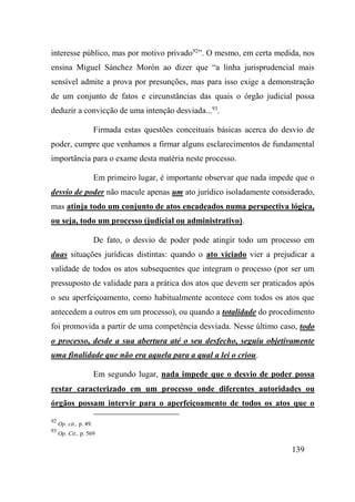 139
interesse público, mas por motivo privado92
”. O mesmo, em certa medida, nos
ensina Miguel Sánchez Morón ao dizer que “a linha jurisprudencial mais
sensível admite a prova por presunções, mas para isso exige a demonstração
de um conjunto de fatos e circunstâncias das quais o órgão judicial possa
deduzir a convicção de uma intenção desviada...93
.
Firmada estas questões conceituais básicas acerca do desvio de
poder, cumpre que venhamos a firmar alguns esclarecimentos de fundamental
importância para o exame desta matéria neste processo.
Em primeiro lugar, é importante observar que nada impede que o
desvio de poder não macule apenas um ato jurídico isoladamente considerado,
mas atinja todo um conjunto de atos encadeados numa perspectiva lógica,
ou seja, todo um processo (judicial ou administrativo).
De fato, o desvio de poder pode atingir todo um processo em
duas situações jurídicas distintas: quando o ato viciado vier a prejudicar a
validade de todos os atos subsequentes que integram o processo (por ser um
pressuposto de validade para a prática dos atos que devem ser praticados após
o seu aperfeiçoamento, como habitualmente acontece com todos os atos que
antecedem a outros em um processo), ou quando a totalidade do procedimento
foi promovida a partir de uma competência desviada. Nesse último caso, todo
o processo, desde a sua abertura até o seu desfecho, seguiu objetivamente
uma finalidade que não era aquela para a qual a lei o criou.
Em segundo lugar, nada impede que o desvio de poder possa
restar caracterizado em um processo onde diferentes autoridades ou
órgãos possam intervir para o aperfeiçoamento de todos os atos que o
92
Op. cit., p. 49.
93
Op. Cit., p. 569
 