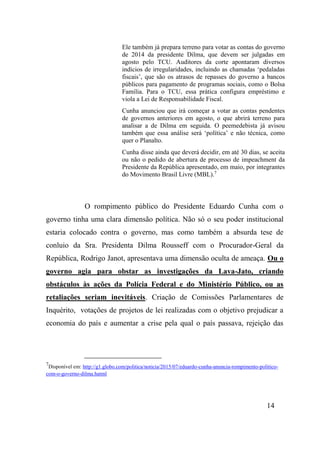 14
Ele também já prepara terreno para votar as contas do governo
de 2014 da presidente Dilma, que devem ser julgadas em
agosto pelo TCU. Auditores da corte apontaram diversos
indícios de irregularidades, incluindo as chamadas ‘pedaladas
fiscais’, que são os atrasos de repasses do governo a bancos
públicos para pagamento de programas sociais, como o Bolsa
Família. Para o TCU, essa prática configura empréstimo e
viola a Lei de Responsabilidade Fiscal.
Cunha anunciou que irá começar a votar as contas pendentes
de governos anteriores em agosto, o que abrirá terreno para
analisar a de Dilma em seguida. O peemedebista já avisou
também que essa análise será ‘política’ e não técnica, como
quer o Planalto.
Cunha disse ainda que deverá decidir, em até 30 dias, se aceita
ou não o pedido de abertura de processo de impeachment da
Presidente da República apresentado, em maio, por integrantes
do Movimento Brasil Livre (MBL).7
O rompimento público do Presidente Eduardo Cunha com o
governo tinha uma clara dimensão política. Não só o seu poder institucional
estaria colocado contra o governo, mas como também a absurda tese de
conluio da Sra. Presidenta Dilma Rousseff com o Procurador-Geral da
República, Rodrigo Janot, apresentava uma dimensão oculta de ameaça. Ou o
governo agia para obstar as investigações da Lava-Jato, criando
obstáculos às ações da Polícia Federal e do Ministério Público, ou as
retaliações seriam inevitáveis. Criação de Comissões Parlamentares de
Inquérito, votações de projetos de lei realizadas com o objetivo prejudicar a
economia do país e aumentar a crise pela qual o país passava, rejeição das
7
Disponível em: http://g1.globo.com/politica/noticia/2015/07/eduardo-cunha-anuncia-rompimento-politico-
com-o-governo-dilma.hatml
 