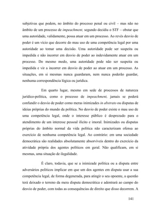 141
subjetivas que podem, no âmbito do processo penal ou civil – mas não no
âmbito de um processo de impeachment, segundo decidiu o STF – obstar que
uma autoridade, validamente, possa atuar em um processo. Ao revés desvio de
poder é um vício que decorre do mau uso de uma competência legal por uma
autoridade ao tomar uma decisão. Uma autoridade pode ser suspeita ou
impedida e não incorrer em desvio de poder ao indevidamente atuar em um
processo. Do mesmo modo, uma autoridade pode não ser suspeita ou
impedida e vir a incorrer em desvio de poder ao atuar em um processo. As
situações, em si mesmas nunca guardaram, nem nunca poderão guardar,
nenhuma correspondência lógica ou jurídica.
Em quarto lugar, mesmo em sede de processos de natureza
jurídico-política, como o processo de impeachment, jamais se poderá
confundir o desvio de poder como meras inimizades in abstrato ou disputas de
ideias próprias do mundo da política. No desvio de poder existe o mau uso de
uma competência legal, onde o interesse público é desprezado para o
atendimento de um interesse pessoal ilícito e imoral. Inimizades ou disputas
próprias do âmbito normal da vida política não caracterizam ofensa ao
exercício de nenhuma competência legal. Ao contrário: em uma sociedade
democrática são realidades absolutamente absorvíveis dentro do exercício da
atividade própria dos agentes políticos em geral. Não qualificam, em si
mesmas, uma situação de ilegalidade.
É claro, todavia, que se a inimizade política ou a disputa entre
adversários políticos implicar em que um dos agentes em disputa usar a sua
competência legal, de forma degenerada, para atingir o seu opoente, a questão
terá deixado o terreno da mera disputa democrática e adentrará ao campo do
desvio de poder, com todas as consequências de direito que disso decorrem. A
 