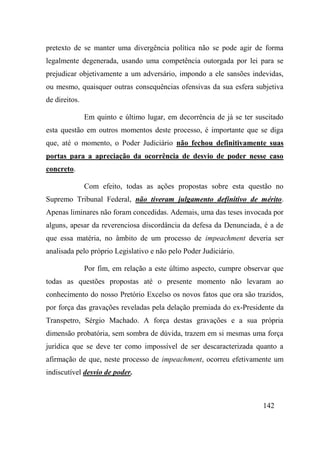 142
pretexto de se manter uma divergência política não se pode agir de forma
legalmente degenerada, usando uma competência outorgada por lei para se
prejudicar objetivamente a um adversário, impondo a ele sansões indevidas,
ou mesmo, quaisquer outras consequências ofensivas da sua esfera subjetiva
de direitos.
Em quinto e último lugar, em decorrência de já se ter suscitado
esta questão em outros momentos deste processo, é importante que se diga
que, até o momento, o Poder Judiciário não fechou definitivamente suas
portas para a apreciação da ocorrência de desvio de poder nesse caso
concreto.
Com efeito, todas as ações propostas sobre esta questão no
Supremo Tribunal Federal, não tiveram julgamento definitivo de mérito.
Apenas liminares não foram concedidas. Ademais, uma das teses invocada por
alguns, apesar da reverenciosa discordância da defesa da Denunciada, é a de
que essa matéria, no âmbito de um processo de impeachment deveria ser
analisada pelo próprio Legislativo e não pelo Poder Judiciário.
Por fim, em relação a este último aspecto, cumpre observar que
todas as questões propostas até o presente momento não levaram ao
conhecimento do nosso Pretório Excelso os novos fatos que ora são trazidos,
por força das gravações reveladas pela delação premiada do ex-Presidente da
Transpetro, Sérgio Machado. A força destas gravações e a sua própria
dimensão probatória, sem sombra de dúvida, trazem em si mesmas uma força
jurídica que se deve ter como impossível de ser descaracterizada quanto a
afirmação de que, neste processo de impeachment, ocorreu efetivamente um
indiscutível desvio de poder.
 