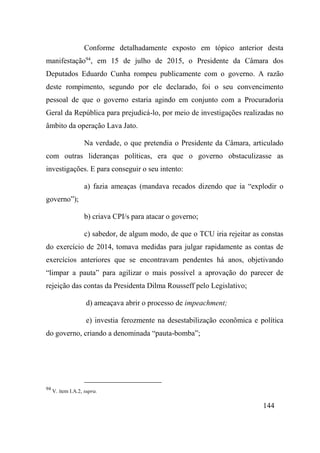 144
Conforme detalhadamente exposto em tópico anterior desta
manifestação94
, em 15 de julho de 2015, o Presidente da Câmara dos
Deputados Eduardo Cunha rompeu publicamente com o governo. A razão
deste rompimento, segundo por ele declarado, foi o seu convencimento
pessoal de que o governo estaria agindo em conjunto com a Procuradoria
Geral da República para prejudicá-lo, por meio de investigações realizadas no
âmbito da operação Lava Jato.
Na verdade, o que pretendia o Presidente da Câmara, articulado
com outras lideranças políticas, era que o governo obstaculizasse as
investigações. E para conseguir o seu intento:
a) fazia ameaças (mandava recados dizendo que ia “explodir o
governo”);
b) criava CPI/s para atacar o governo;
c) sabedor, de algum modo, de que o TCU iria rejeitar as constas
do exercício de 2014, tomava medidas para julgar rapidamente as contas de
exercícios anteriores que se encontravam pendentes há anos, objetivando
“limpar a pauta” para agilizar o mais possível a aprovação do parecer de
rejeição das contas da Presidenta Dilma Rousseff pelo Legislativo;
d) ameaçava abrir o processo de impeachment;
e) investia ferozmente na desestabilização econômica e política
do governo, criando a denominada “pauta-bomba”;
94
V. item I.A.2, supra.
 