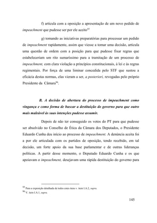 145
f) articula com a oposição a apresentação de um novo pedido de
impeachment que pudesse ser por ele aceito95
g) tomando as iniciativas preparatórias para processar um pedido
de impeachment rapidamente, assim que viesse a tomar uma decisão, articula
uma questão de ordem com a posição para que pudesse fixar regras que
estabeleceriam um rito sumaríssimo para a tramitação de um processo de
impeachment, com clara violação a princípios constitucionais, à lei e às regras
regimentais. Por força de uma liminar concedida pelo STF que sustou a
eficácia destas normas, elas vieram a ser, a posteriori, revogadas pelo próprio
Presidente da Câmara96
.
B. A decisão de abertura do processo de impeachment como
vingança e como forma de buscar a destituição do governo para que outro
mais maleável às suas intenções pudesse assumir.
Depois de não ter conseguido os votos do PT para que pudesse
ser absolvido no Conselho de Ética da Câmara dos Deputados, o Presidente
Eduardo Cunha deu início ao processo de impeachment. A denúncia aceita foi
a por ele articulada com os partidos de oposição, tendo recebido, em tal
decisão, um forte apoio da sua base parlamentar e de outras lideranças
políticas. A partir desse momento, o Deputado Eduardo Cunha e os que
apoiavam o impeachment, desejavam uma rápida destituição do governo para
95
Para a exposição detalhada de todos estes itens v. item I.A.2, supra.
96
V. item I.A.1, supra.
 