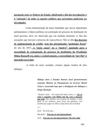 148
pactuação entre os Poderes do Estado, objetivando o fim das investigações e
a “salvação” de todos os agentes políticos que porventura pudessem ser
investigados.
Como demonstração da única finalidade que movia importantes
parlamentares e líderes políticos na construção do processo de destituição do
atual governo, deve ser observado que em nenhum momento se fala das
acusações que movem o processo de impeachment. Não se fala dos decretos
de suplementação de crédito, nem das denominadas “pedaladas fiscais”
do ano de 2015. A “justa causa” ou o “motivo” apontado para a
necessidade de consumação do processo de destituição da Presidenta
Dilma Rousseff era, única e exclusivamente, a necessidade de “por fim” à
operação Lava-Jato.
A título de mero exemplo, citemos alguns trechos de dois
diálogos:
Diálogo entre o Senador Romero Jucá (posteriormente
nomeado Ministro do Planejamento do Governo Michel
Temer e exonerado logo após a divulgação dos diálogos) e
Sérgio Machado.
“Romero Jucá – Eu ontem fui muito claro (...) Eu só
acho o seguinte: com Dilma não dá, com a situação
que está. Não adianta esse projeto de mandar o Lula
para cá ser ministro, para tocar um gabinete, isso
termina por jogar no chão a expectativa da economia.
(...)
Jucá – Eu acho que ...
Machado – Tem que ter um impeachment.
Jucá – Tem que ter um impeachment. Não tem saída.
 
