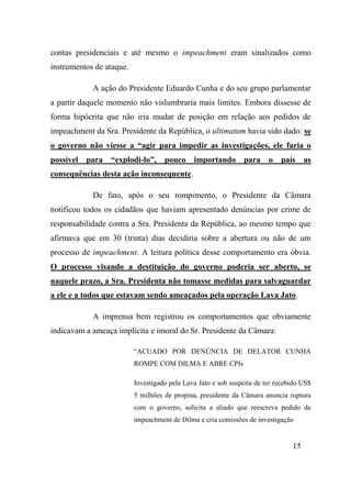15
contas presidenciais e até mesmo o impeachment eram sinalizados como
instrumentos de ataque.
A ação do Presidente Eduardo Cunha e do seu grupo parlamentar
a partir daquele momento não vislumbraria mais limites. Embora dissesse de
forma hipócrita que não iria mudar de posição em relação aos pedidos de
impeachment da Sra. Presidente da República, o ultimatum havia sido dado: se
o governo não viesse a “agir para impedir as investigações, ele faria o
possível para “explodi-lo”, pouco importando para o país as
consequências desta ação inconsequente.
De fato, após o seu rompimento, o Presidente da Câmara
notificou todos os cidadãos que haviam apresentado denúncias por crime de
responsabilidade contra a Sra. Presidenta da República, ao mesmo tempo que
afirmava que em 30 (trinta) dias decidiria sobre a abertura ou não de um
processo de impeachment. A leitura política desse comportamento era óbvia.
O processo visando a destituição do governo poderia ser aberto, se
naquele prazo, a Sra. Presidenta não tomasse medidas para salvaguardar
a ele e a todos que estavam sendo ameaçados pela operação Lava Jato.
A imprensa bem registrou os comportamentos que obviamente
indicavam a ameaça implícita e imoral do Sr. Presidente da Câmara:
“ACUADO POR DENÚNCIA DE DELATOR CUNHA
ROMPE COM DILMA E ABRE CPIs
Investigado pela Lava Jato e sob suspeita de ter recebido US$
5 milhões de propina, presidente da Câmara anuncia ruptura
com o governo, solicita a aliado que reescreva pedido de
impeachment de Dilma e cria comissões de investigação
 