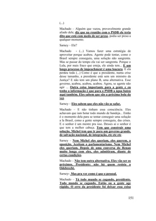 151
(...)
Machado – Alguém que vazou, provavelmente grande
aliado dele, diz que na reunião com o PSDB ele teria
dito que está com medo de ser preso, podia ser preso a
qualquer momento.
Sarney – Ele?
Machado - (...) Vamos fazer uma estratégia de
aproveitar porque acabou. Agente pode tentar, como o
Brasil sempre conseguiu, uma solução não sangrenta.
Mas se passar do tempo ela vai ser sangrenta. Porque o
Lula, por mais fraco que esteja, ele ainda tem... E um
longo processo de impeachment é uma loucura. E ela
perdeu toda (...) Como é que a presidente, numa crise
desse tamanho, a presidente está sem um ministro da
Justiça? E não tem um plano B, uma alternativa. Esse
governo, acabou, acabou, acabou. Agora, se agente não
agir ... Outra coisa importante para a gente e eu
tenho a informação é que para o PSDB a água bateu
aqui também. Eles sabem que são a próxima bola da
vez.
Sarney – Eles sabem que eles não vão se safar.
Machado – E não tinham essa consciência. Eles
achavam que iam botar todo mundo de bandeja... Então
é o momento dela para se tentar conseguir uma solução
a la Brasil, como a gente sempre conseguiu, das crises.
E o senhor é um mestre pra isso. Desses ai o senhor é
que tem a melhor cabeça. Tem que construir uma
solução. Michel tem que ir para um governo grande,
de salvação nacional, de integração, etc etc etc.
Sarney – Nem Michel eles queriam, eles querem, a
oposição. Aceitam o parlamentarismo. Nem Michel
eles queriam. Depois de uma conversa do Renan
muito longa com eles, eles admitiram, diante de
certas condições.
Machado – Não tem outra alternativa. Eles vão ser os
próximos. Presidente: não há quem resista a
Odebrecht.
Sarney- Mas pra ver como é que o pessoal.
Machado – Tá todo mundo se cagando, presidente.
Todo mundo se cagando. Então ou a gente age
rápido. O erro da presidente foi deixar essa coisa
 