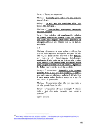 153
Sarney – ‘Esqueçam, esqueçam!
Machado – Eu soube que o senhor teve uma conversa
com o Michel.
Sarney – Eu tive. Ele está consciente disso. Pelo
menos não é ele que ...
Machado – Temos que fazer um governo, presidente,
de união nacional.
Sarney – Sim, tudo isso está na cabeça dele, tudo isso
ele já sabe, tudo isso ele já sabe. Agora, nos temos é
que fazer o nosso negócio e ver como é que está o teu
advogado, até onde eles falando com ele em delação
premiada.
(...)
Machado – Presidente, só tem o senhor, presidente. Que
já viveu muito. Que tem inteligência. Não pode ser mais
oba-oba, não pode ser mais conversa de bar. Tem que
ser conversa de Estado-maior. Estado-maior
analisando. E não pode ser um (...) que não resolve.
Você tem que criar o núcleo duro, resolver no núcleo
duro e depois ir espalhado e ter a soluç... Agora nos
foi dada a chave, que é o medo da oposição.
Sarney – É, nos estamos... Duas coisas estão correndo
paralelo. Uma é essa que nos interessa. E outra é
essa outra que nós não temos a chave de dirigir. Essa
é outra muito maior. Então eu quero ver se eu... Se
essa chave...A gente tendo...
Machado – Eu vou tentar saber, falar com meu irmão se
ele sabe quando é que ela volta.
Sarney – E veja com o advogado a situação. A situação
onde é que eles estão mexendo para baixar o
processo107
.
(grifos nossos)
107
http://www.1.folha.uol.com.br/poder/2016/05/1774950-em-gravação-sarney-promete-ajudar-ex-
presidente-da-transpetro-mas-sem-advogado-no-meio.shjtml
 