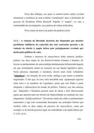 154
Esses dois diálogos, aos quais se somam muitos outros, revelam
claramente a existência de uma evidente “conspiração” para a destituição do
governo da Presidente Dilma Rousseff. Impedir “a sangria”, ou seja, a
continuidade das investigações, era a palavra de ordem unificadora.
Prova maior do desvio de poder não poderia existir.
3.1.2 - A violação da liberdade decisória dos Deputados por decisões
partidárias inibidoras da expressão das suas convicções pessoais e da
violação do direito à ampla defesa pelo prejulgamento revelado por
declarações públicas de votos
Embora o processo de impeachment tenha natureza jurídico-
política, nas duas etapas do seu desenvolvimento (Câmara e Senado), ele
investe os parlamentares de uma condição absolutamente diferenciada daquela
em que normalmente atuam no exercício da sua função legislativa típica.
Neste processo, deputados e senadores, devem atuar como verdadeiros
“julgadores”, em situação, de certo modo, análoga a que atuam os próprios
magistrados. É fato que, no caso, seria descabida uma equiparação rigorosa
entre estes e os membros do Legislativo, posto que este Poder é parte
integrante e indissociável do mundo da política. Todavia, isso não autoriza
que Deputados e Senadores possam atuar de forma a ferir abusivamente
regras que apontem para um mínimo de imparcialidade na condução dos seus
julgamentos “jurídico-políticos”. Do mesmo modo não estão os parlamentares
autorizados a agir com escancarado desrespeito aos princípios básicos que
incidem sobre as duas etapas do processo de impeachment, como por
exemplo, os do devido processo legal, do contraditório e da ampla defesa (art.
5o
, LIV e LV).
 