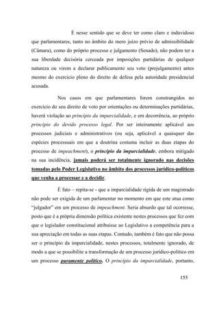 155
É nesse sentido que se deve ter como claro e induvidoso
que parlamentares, tanto no âmbito do mero juízo prévio de admissibilidade
(Câmara), como do próprio processo e julgamento (Senado), não podem ter a
sua liberdade decisória cerceada por imposições partidárias de qualquer
natureza ou virem a declarar publicamente seu voto (prejulgamento) antes
mesmo do exercício pleno do direito de defesa pela autoridade presidencial
acusada.
Nos casos em que parlamentares forem constrangidos no
exercício do seu direito de voto por orientações ou determinações partidárias,
haverá violação ao princípio da imparcialidade, e em decorrência, ao próprio
princípio do devido processo legal. Por ser inteiramente aplicável aos
processos judiciais e administrativos (ou seja, aplicável a quaisquer das
espécies processuais em que a doutrina costuma incluir as duas etapas do
processo de impeachment), o princípio da imparcialidade, embora mitigado
na sua incidência, jamais poderá ser totalmente ignorado nas decisões
tomadas pelo Poder Legislativo no âmbito dos processos jurídico-políticos
que venha a processar e a decidir.
É fato – repita-se - que a imparcialidade rígida de um magistrado
não pode ser exigida de um parlamentar no momento em que este atua como
“julgador” em um processo de impeachment. Seria absurdo que tal ocorresse,
posto que é a própria dimensão política existente nestes processos que fez com
que o legislador constitucional atribuísse ao Legislativo a competência para a
sua apreciação em todas as suas etapas. Contudo, também é fato que não possa
ser o princípio da imparcialidade, nestes processos, totalmente ignorado, de
modo a que se possibilite a transformação de um processo jurídico-político em
um processo puramente político. O princípio da imparcialidade, portanto,
 