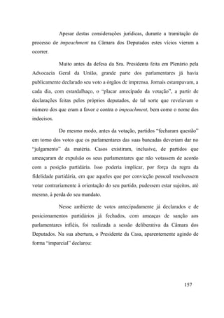 157
Apesar destas considerações jurídicas, durante a tramitação do
processo de impeachment na Câmara dos Deputados estes vícios vieram a
ocorrer.
Muito antes da defesa da Sra. Presidenta feita em Plenário pela
Advocacia Geral da União, grande parte dos parlamentares já havia
publicamente declarado seu voto a órgãos de imprensa. Jornais estampavam, a
cada dia, com estardalhaço, o “placar antecipado da votação”, a partir de
declarações feitas pelos próprios deputados, de tal sorte que revelavam o
número dos que eram a favor e contra o impeachment, bem como o nome dos
indecisos.
Do mesmo modo, antes da votação, partidos “fecharam questão”
em torno dos votos que os parlamentares das suas bancadas deveriam dar no
“julgamento” da matéria. Casos existiram, inclusive, de partidos que
ameaçaram de expulsão os seus parlamentares que não votassem de acordo
com a posição partidária. Isso poderia implicar, por força da regra da
fidelidade partidária, em que aqueles que por convicção pessoal resolvessem
votar contrariamente à orientação do seu partido, pudessem estar sujeitos, até
mesmo, à perda do seu mandato.
Nesse ambiente de votos antecipadamente já declarados e de
posicionamentos partidários já fechados, com ameaças de sanção aos
parlamentares infiéis, foi realizada a sessão deliberativa da Câmara dos
Deputados. Na sua abertura, o Presidente da Casa, aparentemente agindo de
forma “imparcial” declarou:
 