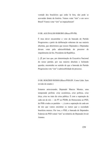 159
vontade dos brasileiros que estão lá fora, não pode se
acovardar diante da história. Vamos votar “sim” a um novo
Brasil! Vamos votar “sim” ao impeachment!
O SR. AGUINALDO RIBEIRO (Bloco/PP-PB)
É meu dever encaminhar o voto da bancada do Partido
Progressista a partir da deliberação soberana da sua maioria
absoluta, que determinou que nossos Deputados e Deputadas
devam votar pela admissibilidade do processo de
impedimento da Sra. Presidente da República.
[...]É por isso que, por determinação da Executiva Nacional
do nosso partido, por sua maioria absoluta e fechando
questão, encaminho no sentido de que a bancada do Partido
Progressista vote “sim” à admissibilidade do processo.
O SR. ROGÉRIO ROSSO (Bloco/PSD-DF. Como Líder. Sem
revisão do orador.)
Estamos atravessando, Deputado Marcos Montes, uma
tempestade perfeita: crise econômica, crise política, crise
ética, crise no trato da coisa pública. É com a superação de
cada um de nós — do PT ao PSDB, do Democratas ao PSD,
do PSB a todos os partidos —, é com a superação de cada um
de nós que vamos encontrar os rumos que a sociedade
brasileira merece. Por isso, o PSD, a bancada de Deputados
Federais do PSD votará “sim” ao relatório do Deputado Jovair
Arantes.
 